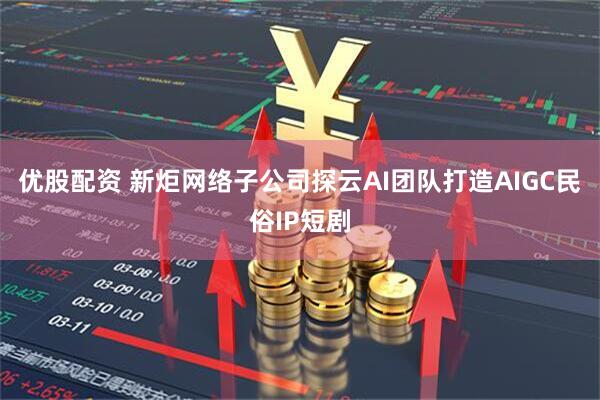 优股配资 新炬网络子公司探云AI团队打造AIGC民俗IP短剧