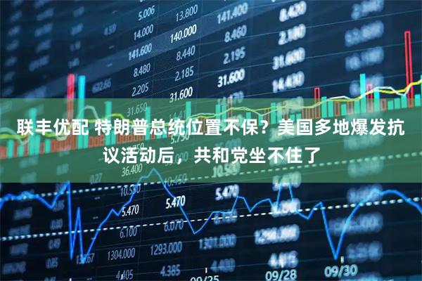 联丰优配 特朗普总统位置不保?美国多地爆发抗议活动后,共和党坐不住了