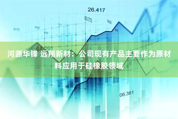河源华锋 远翔新材：公司现有产品主要作为原材料应用于硅橡胶领域
