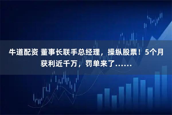 牛道配资 董事长联手总经理，操纵股票！5个月获利近千万，罚单来了……