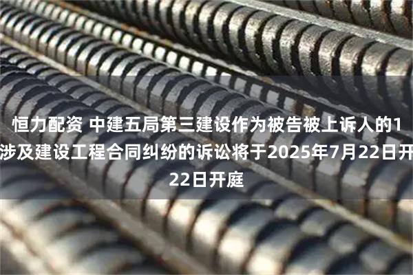 恒力配资 中建五局第三建设作为被告被上诉人的1起涉及建设工程合同纠纷的诉讼将于2025年7月22日开庭